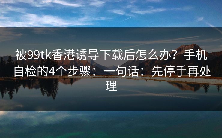 被99tk香港诱导下载后怎么办?手机自检的4个步骤:一句话:先停手再处理 被99tk香港诱导下载后怎么办?手机自检的4个步骤:一句话:先停手再处理