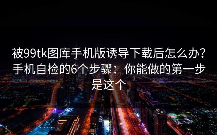 被99tk图库手机版诱导下载后怎么办？手机自检的6个步骤：你能做的第一步是这个