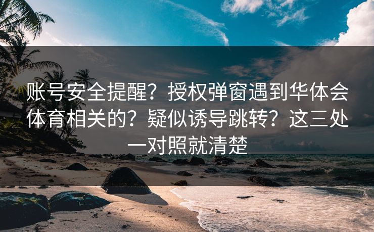 账号安全提醒？授权弹窗遇到华体会体育相关的？疑似诱导跳转？这三处一对照就清楚
