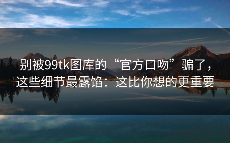 别被99tk图库的“官方口吻”骗了，这些细节最露馅：这比你想的更重要