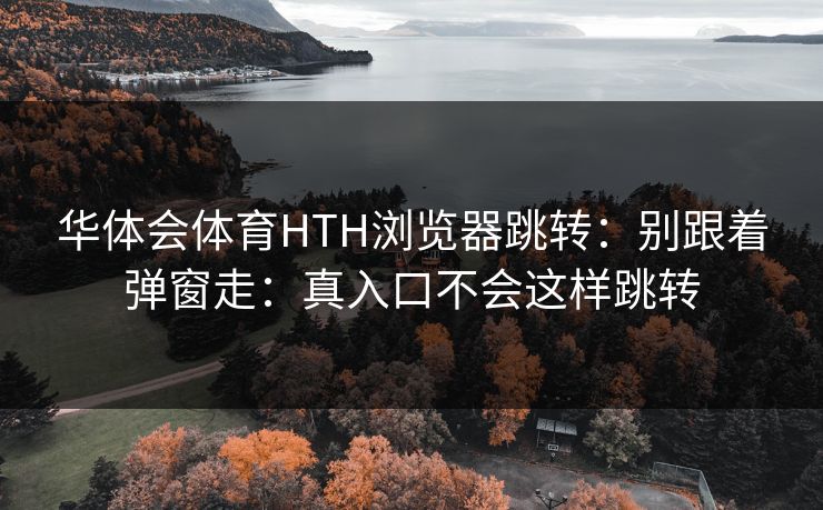 华体会体育HTH浏览器跳转：别跟着弹窗走：真入口不会这样跳转