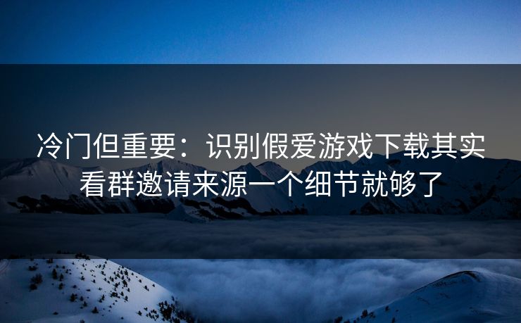 冷门但重要：识别假爱游戏下载其实看群邀请来源一个细节就够了