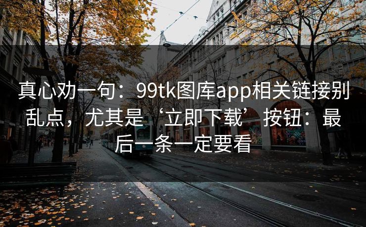 真心劝一句：99tk图库app相关链接别乱点，尤其是‘立即下载’按钮：最后一条一定要看