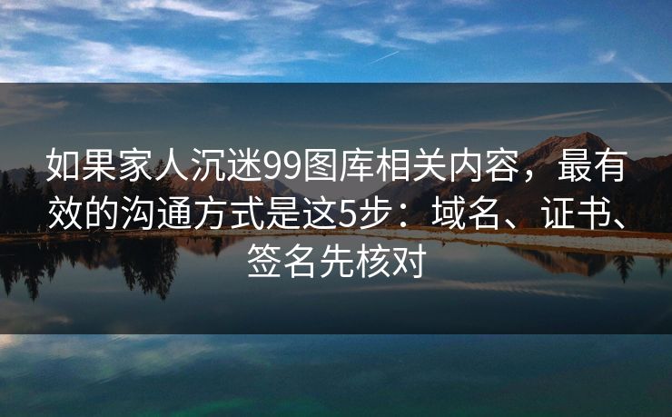 如果家人沉迷99图库相关内容，最有效的沟通方式是这5步：域名、证书、签名先核对