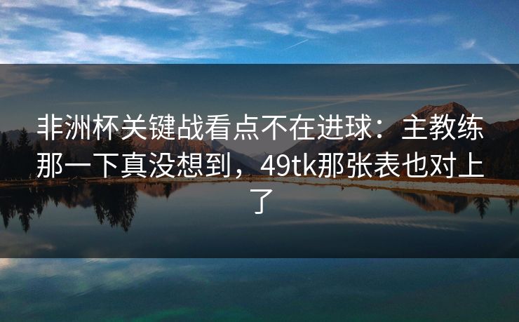 非洲杯关键战看点不在进球：主教练那一下真没想到，49tk那张表也对上了