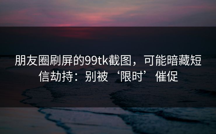 朋友圈刷屏的99tk截图，可能暗藏短信劫持：别被‘限时’催促