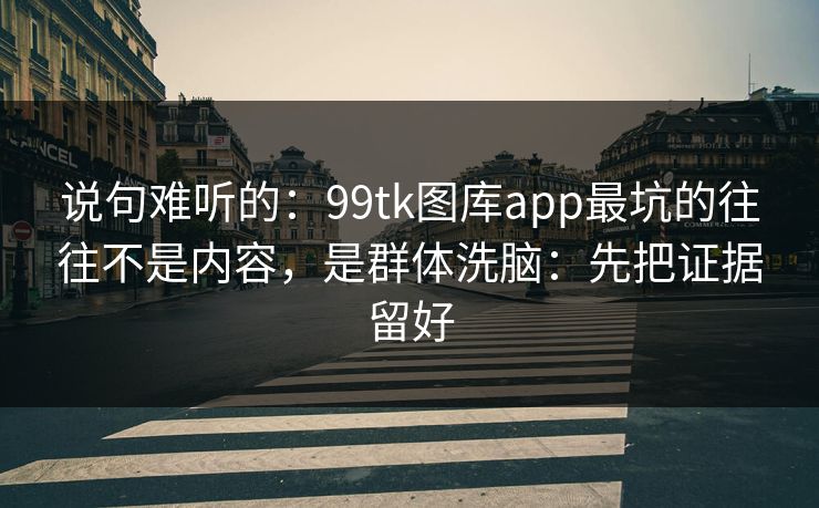 说句难听的：99tk图库app最坑的往往不是内容，是群体洗脑：先把证据留好
