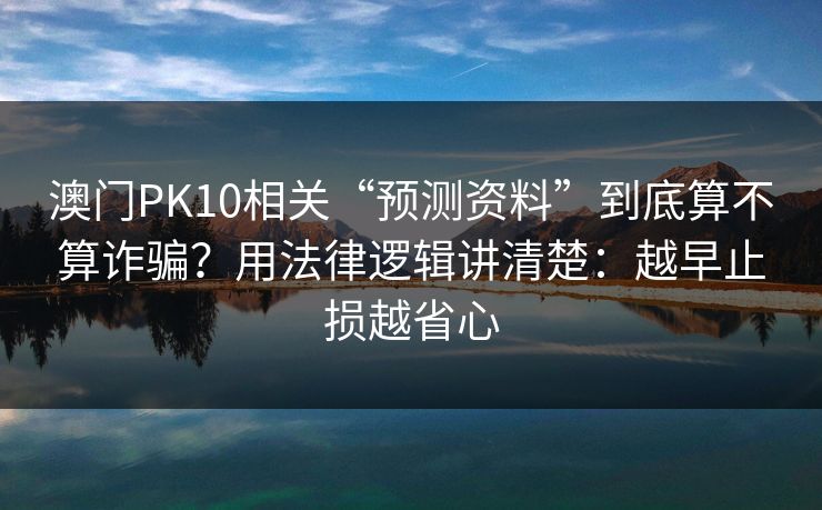 澳门PK10相关“预测资料”到底算不算诈骗？用法律逻辑讲清楚：越早止损越省心