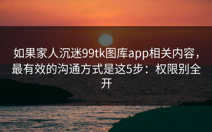 如果家人沉迷99tk图库app相关内容，最有效的沟通方式是这5步：权限别全开