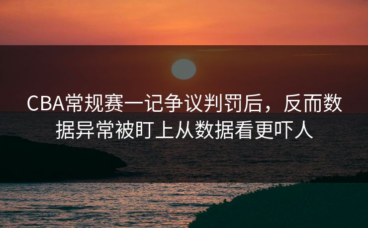 CBA常规赛一记争议判罚后，反而数据异常被盯上从数据看更吓人