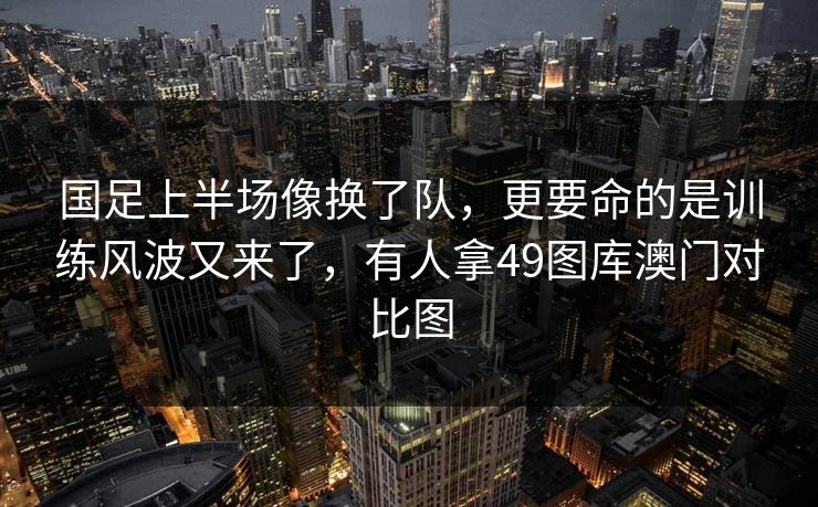 国足上半场像换了队，更要命的是训练风波又来了，有人拿49图库澳门对比图